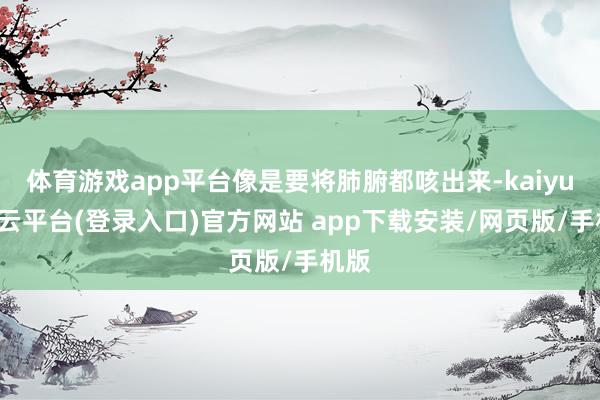 体育游戏app平台像是要将肺腑都咳出来-kaiyun开云平台(登录入口)官方网站 app下载安装/网页版/手机版