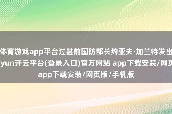 体育游戏app平台过甚前国防部长约亚夫·加兰特发出逮捕令-kaiyun开云平台(登录入口)官方网站 app下载安装/网页版/手机版