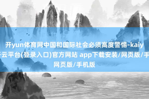 开yun体育网中国和国际社会必须高度警惕-kaiyun开云平台(登录入口)官方网站 app下载安装/网页版/手机版