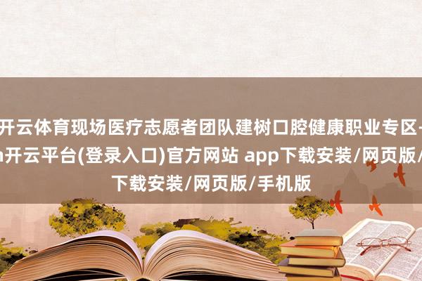 开云体育现场医疗志愿者团队建树口腔健康职业专区-kaiyun开云平台(登录入口)官方网站 app下载安装/网页版/手机版