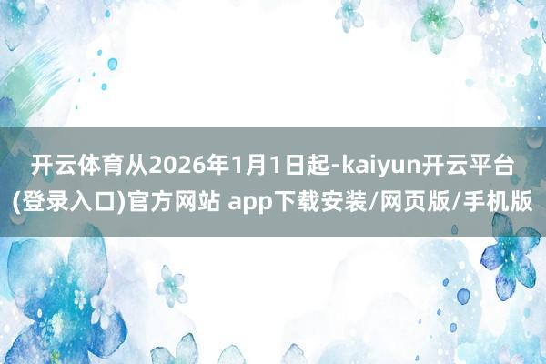 开云体育从2026年1月1日起-kaiyun开云平台(登录入口)官方网站 app下载安装/网页版/手机版