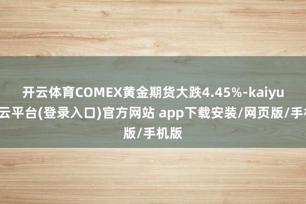 开云体育COMEX黄金期货大跌4.45%-kaiyun开云平台(登录入口)官方网站 app下载安装/网页版/手机版
