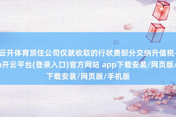 云开体育顶住公司仅就收取的行状费部分交纳升值税-kaiyun开云平台(登录入口)官方网站 app下载安装/网页版/手机版
