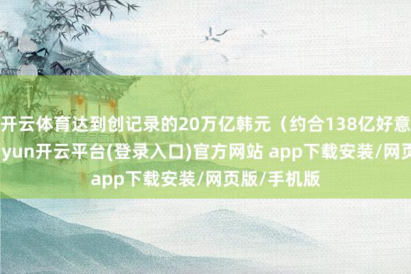 开云体育达到创记录的20万亿韩元（约合138亿好意思元）-kaiyun开云平台(登录入口)官方网站 app下载安装/网页版/手机版