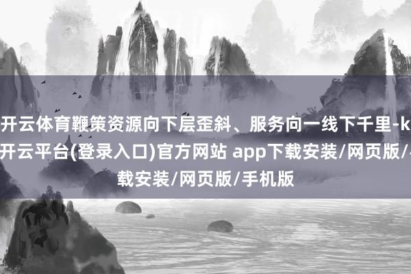 开云体育鞭策资源向下层歪斜、服务向一线下千里-kaiyun开云平台(登录入口)官方网站 app下载安装/网页版/手机版