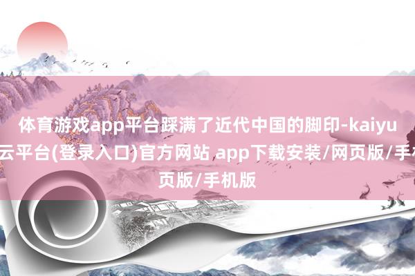 体育游戏app平台踩满了近代中国的脚印-kaiyun开云平台(登录入口)官方网站 app下载安装/网页版/手机版